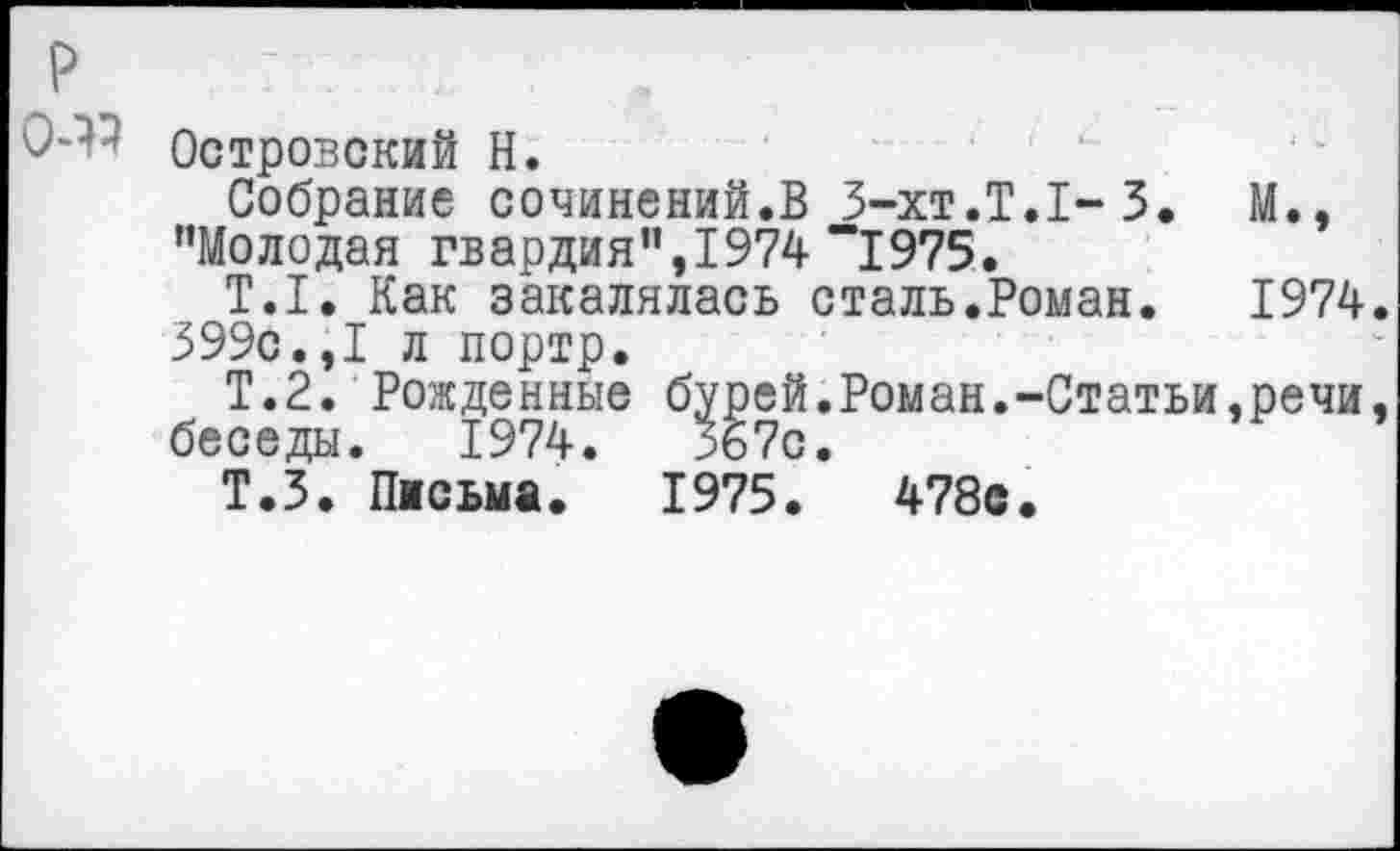 ﻿р
0-^ Островский Н.
Собрание сочинений.В 3-хт.Т.1-3. М., "Молодая гвардия",1974 “1975.
Т.1. Как закалялась сталь.Роман.	1974.
399с.,I л портр.
Т.2. Рожденные бурей.Роман.-Статьи,речи, беседы. 1974.	367с.
Т.З. Письма. 1975.	478с.